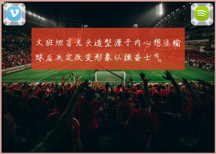 文班坦言光头造型源于内心想法输球后决定改变形象以振奋士气