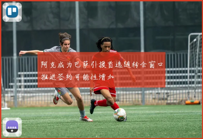 阿克成为巴萨引援首选随转会窗口推进签约可能性增加