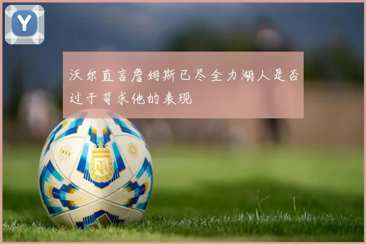 沃尔直言詹姆斯已尽全力湖人是否过于苛求他的表现