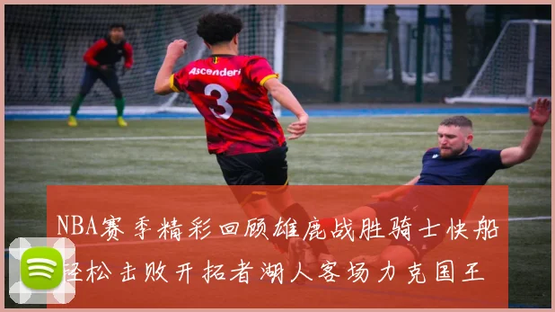 NBA赛季精彩回顾雄鹿战胜骑士快船轻松击败开拓者湖人客场力克国王