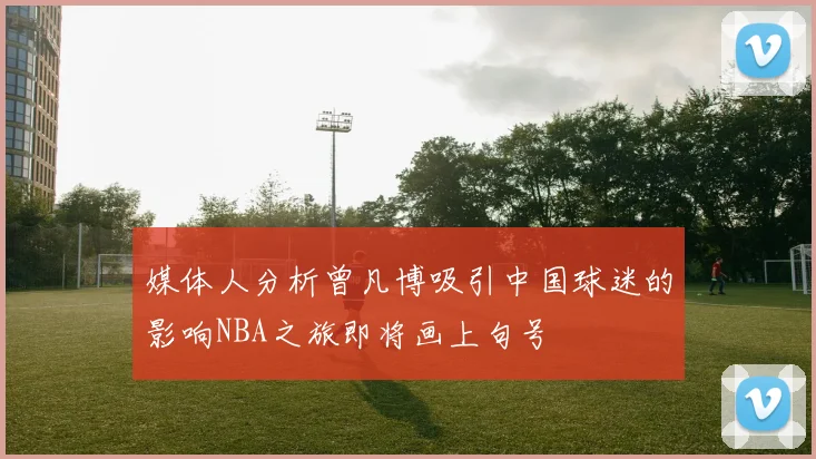 媒体人分析曾凡博吸引中国球迷的影响NBA之旅即将画上句号