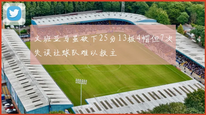 文班亚马虽砍下25分13板4帽但7次失误让球队难以救主