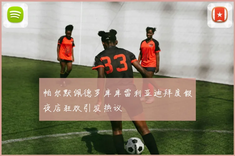 帕尔默佩德罗库库雷利亚迪拜度假夜店狂欢引发热议