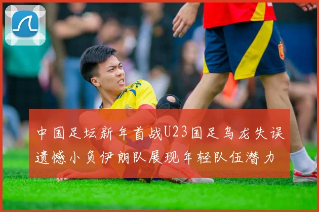 中国足坛新年首战U23国足乌龙失误遗憾小负伊朗队展现年轻队伍潜力
