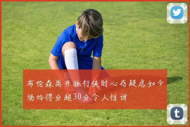 布伦森离开独行侠时心存疑虑如今场均得分超30分令人惊讶