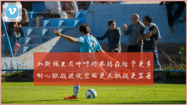 加斯佩里尼呼吁对弗格森给予更多耐心欧战进攻空间更大挑战更显著