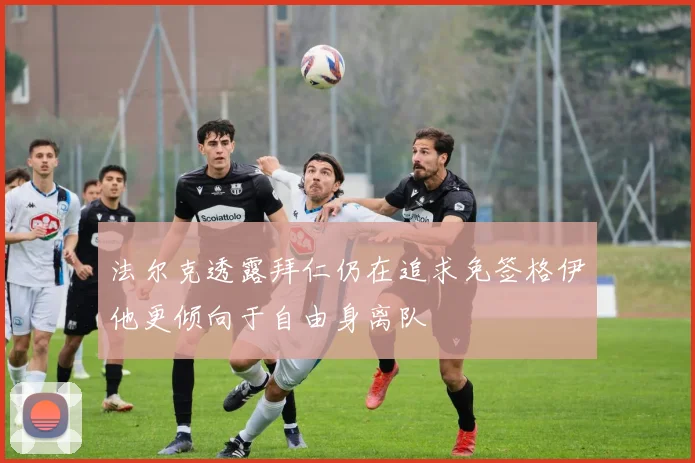 法尔克透露拜仁仍在追求免签格伊他更倾向于自由身离队