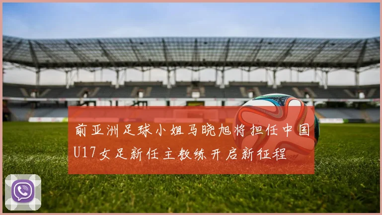 前亚洲足球小姐马晓旭将担任中国U17女足新任主教练开启新征程