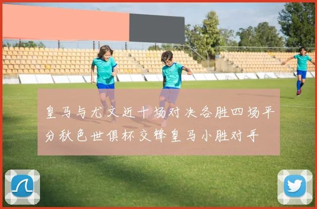 皇马与尤文近十场对决各胜四场平分秋色世俱杯交锋皇马小胜对手