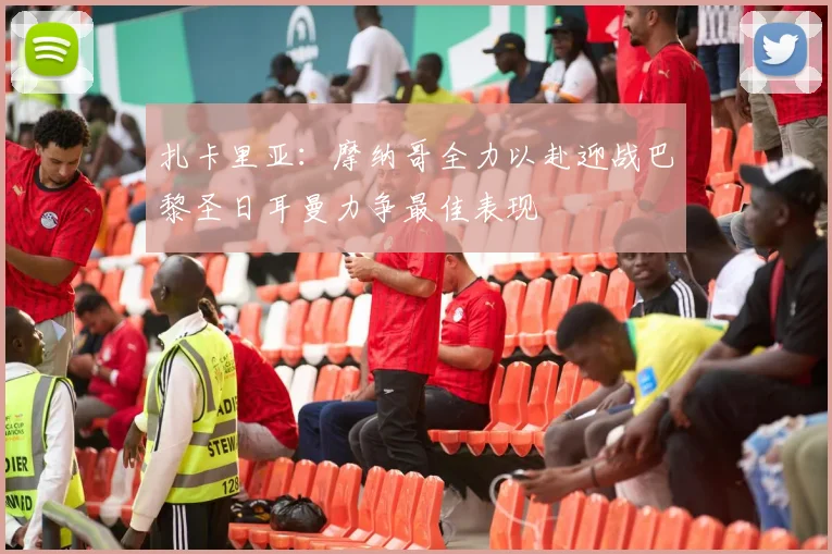 扎卡里亚：摩纳哥全力以赴迎战巴黎圣日耳曼力争最佳表现
