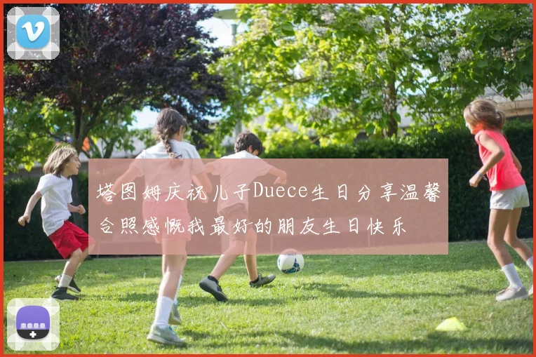 塔图姆庆祝儿子Duece生日分享温馨合照感慨我最好的朋友生日快乐