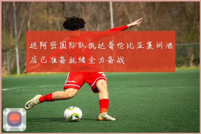 迈阿密国际队抵达哥伦比亚集训酒店已准备就绪全力备战