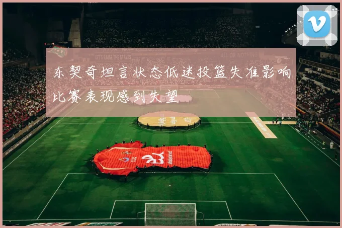 东契奇坦言状态低迷投篮失准影响比赛表现感到失望