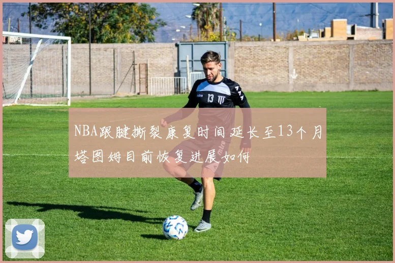 NBA跟腱撕裂康复时间延长至13个月塔图姆目前恢复进展如何