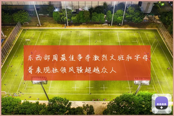 东西部周最佳争夺激烈文班和字母哥表现独领风骚超越众人