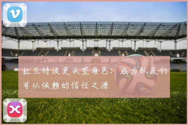 杜兰特谈更衣室角色：成为队友们可以依赖的信任之源