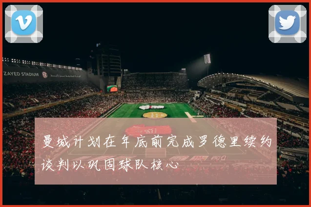 曼城计划在年底前完成罗德里续约谈判以巩固球队核心