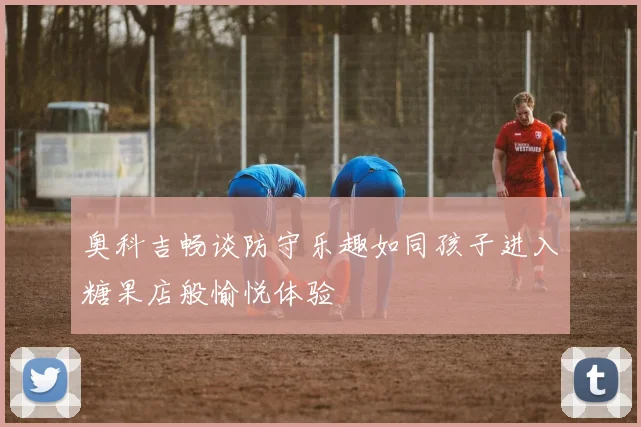 奥科吉畅谈防守乐趣如同孩子进入糖果店般愉悦体验