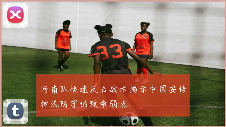 河南队快速反击战术揭示中国安传控流防守的致命弱点