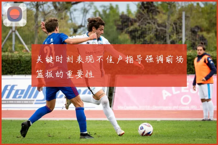 关键时刻表现不佳卢指导强调前场篮板的重要性