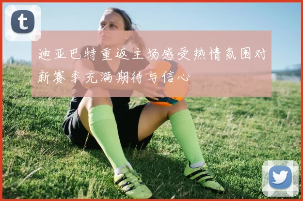 迪亚巴特重返主场感受热情氛围对新赛季充满期待与信心
