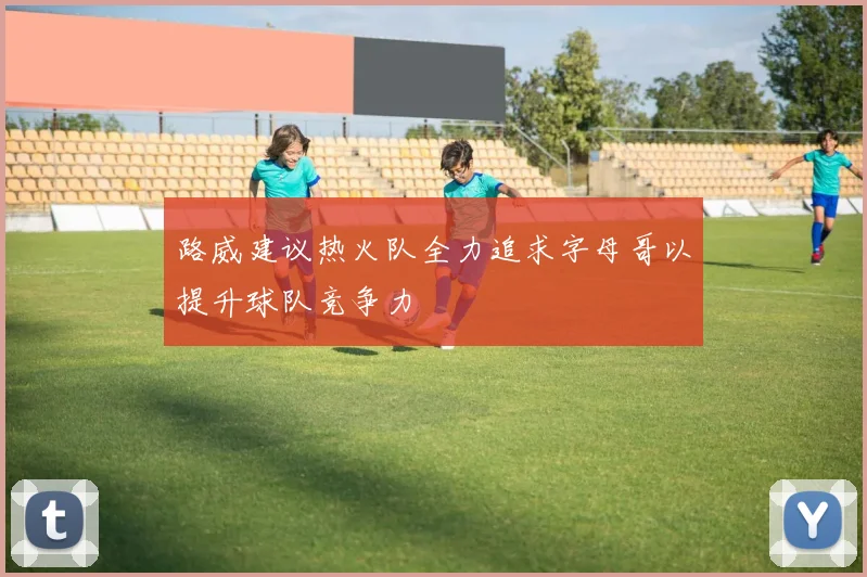 路威建议热火队全力追求字母哥以提升球队竞争力