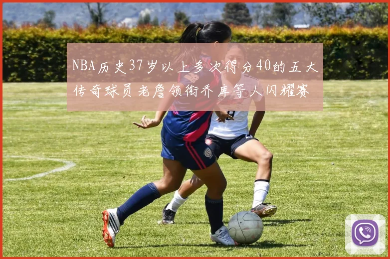 NBA历史37岁以上多次得分40的五大传奇球员老詹领衔乔库等人闪耀赛场