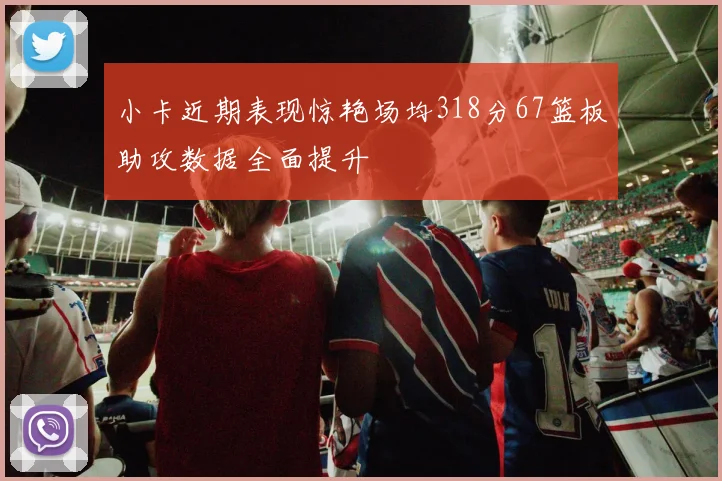 小卡近期表现惊艳场均318分67篮板助攻数据全面提升