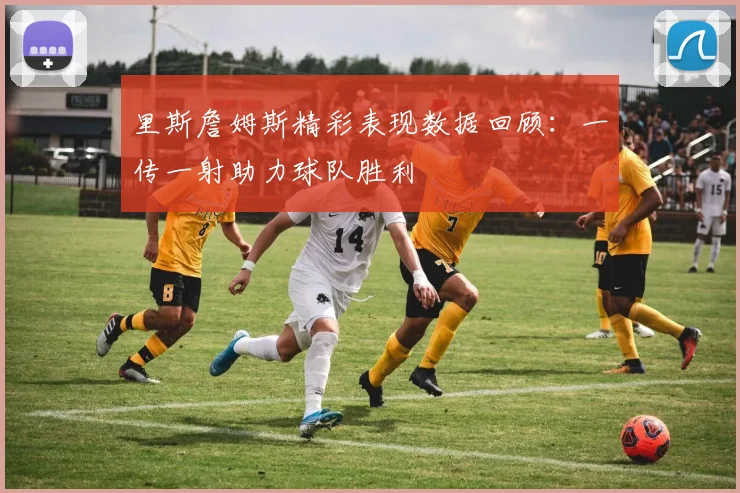 里斯詹姆斯精彩表现数据回顾：一传一射助力球队胜利