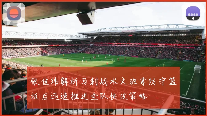 张佳玮解析马刺战术文班拿防守篮板后迅速推进全队快攻策略