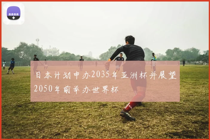 日本计划申办2035年亚洲杯并展望2050年前举办世界杯