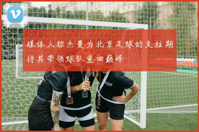 媒体人称杰曼为北京足球的支柱期待其带领球队重回巅峰
