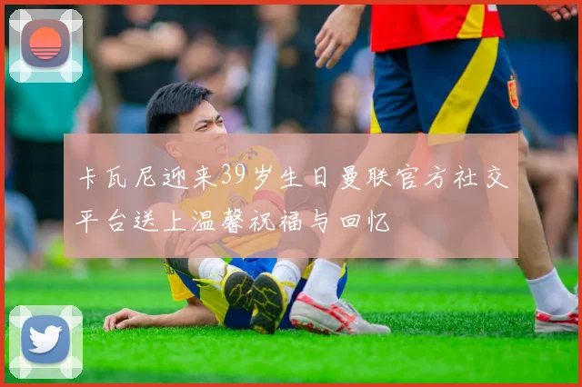 卡瓦尼迎来39岁生日曼联官方社交平台送上温馨祝福与回忆