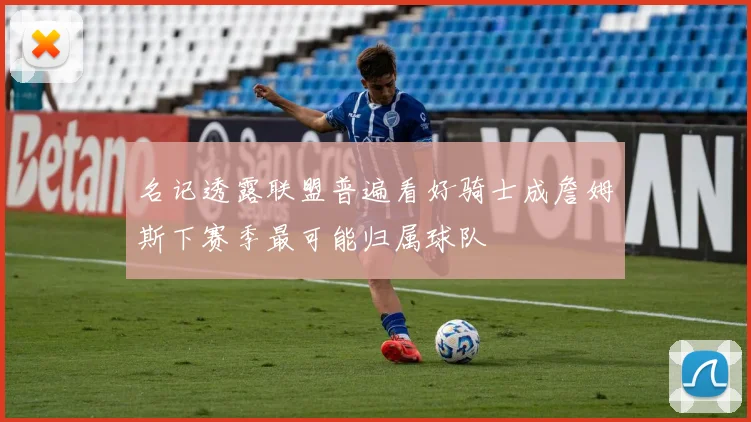 名记透露联盟普遍看好骑士成詹姆斯下赛季最可能归属球队