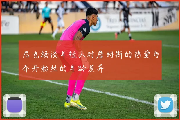 尼克杨谈年轻人对詹姆斯的热爱与乔丹粉丝的年龄差异