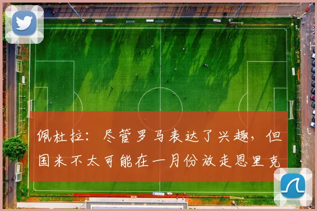 佩杜拉：尽管罗马表达了兴趣，但国米不太可能在一月份放走恩里克