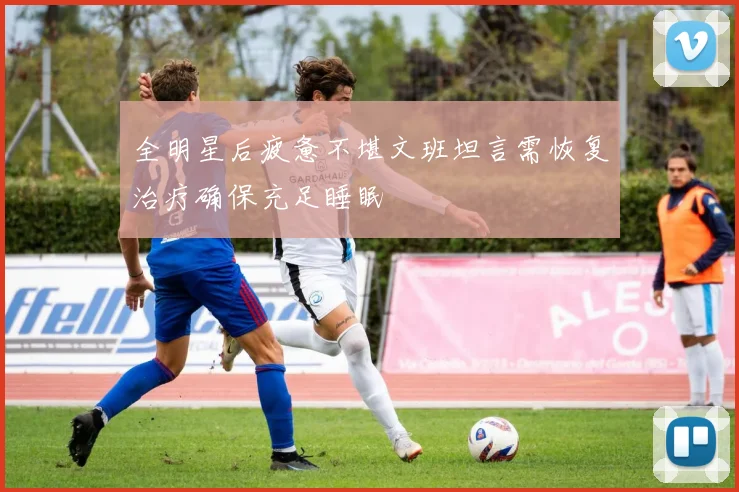 全明星后疲惫不堪文班坦言需恢复治疗确保充足睡眠