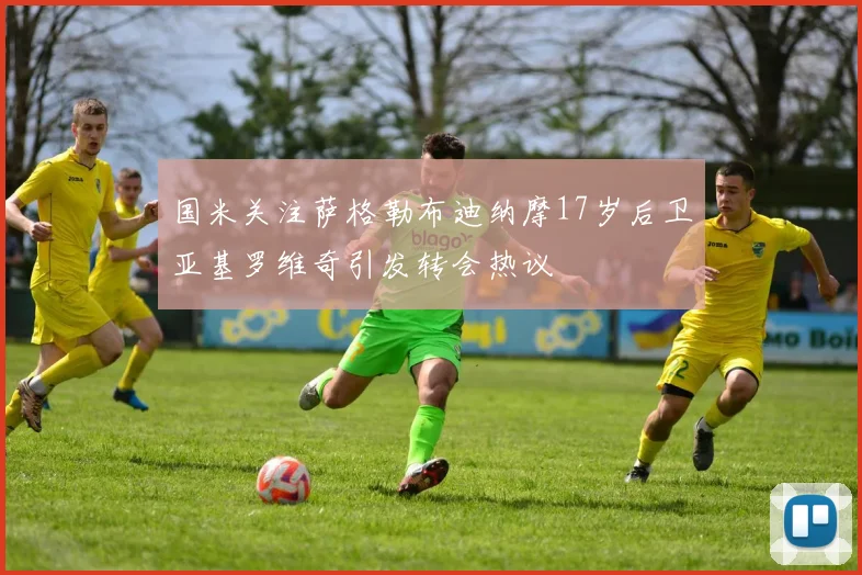 国米关注萨格勒布迪纳摩17岁后卫亚基罗维奇引发转会热议