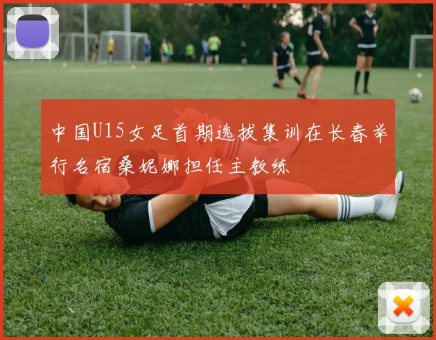 中国U15女足首期选拔集训在长春举行名宿桑妮娜担任主教练